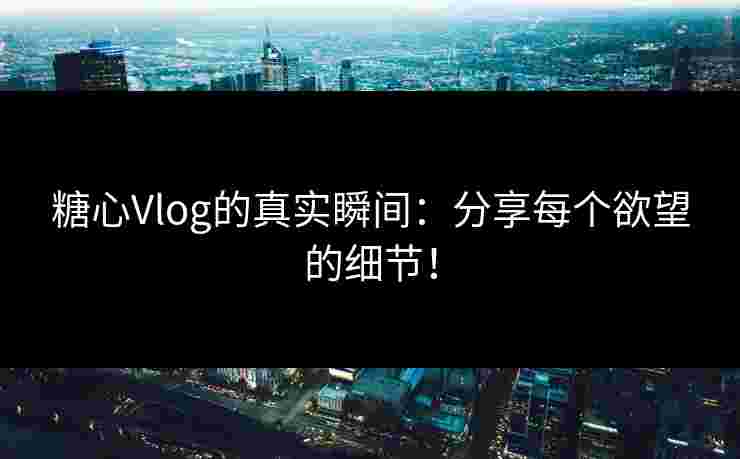 糖心Vlog的真实瞬间：分享每个欲望的细节！