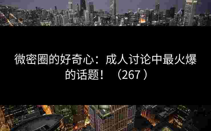 微密圈的好奇心：成人讨论中最火爆的话题！（267 ）