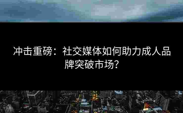冲击重磅：社交媒体如何助力成人品牌突破市场？