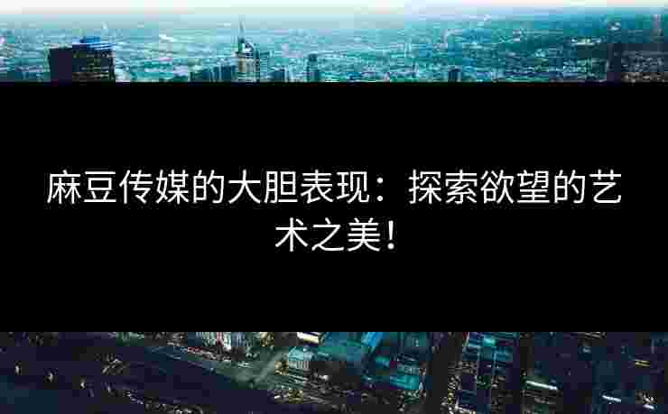 麻豆传媒的大胆表现：探索欲望的艺术之美！