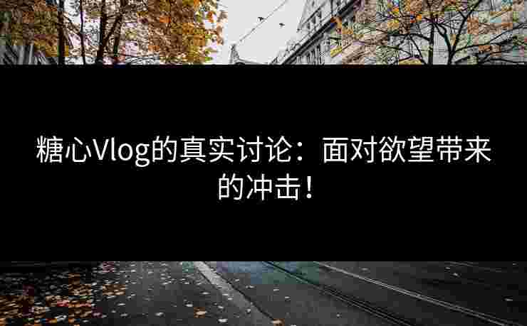 糖心Vlog的真实讨论：面对欲望带来的冲击！