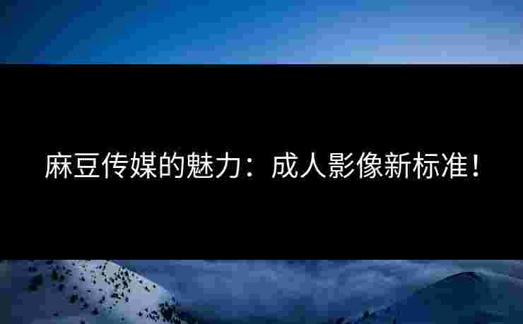 麻豆传媒的魅力：成人影像新标准！