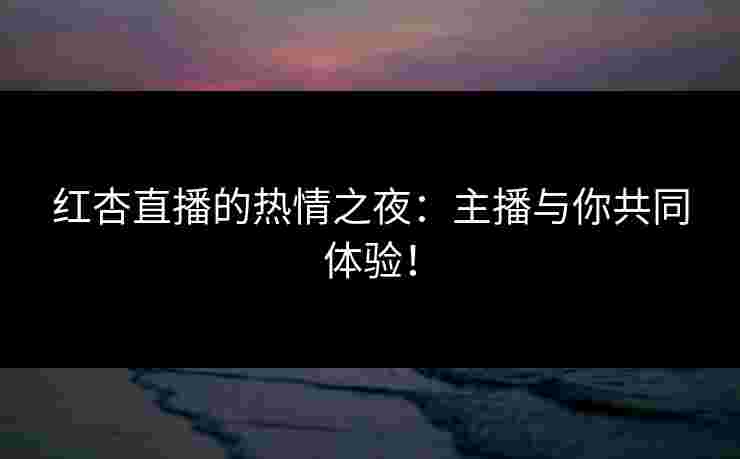 红杏直播的热情之夜：主播与你共同体验！