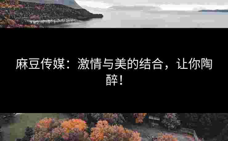 麻豆传媒：激情与美的结合，让你陶醉！