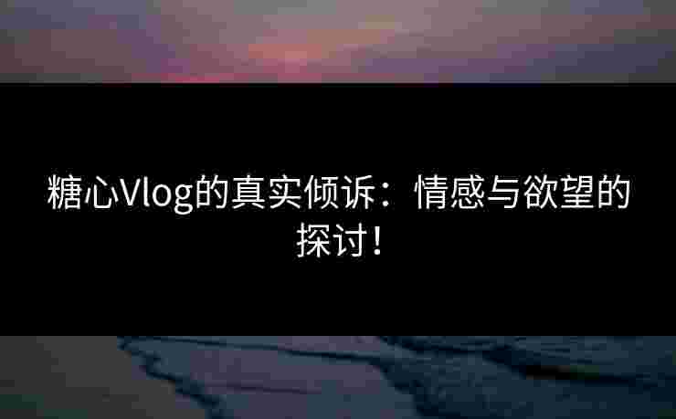 糖心Vlog的真实倾诉：情感与欲望的探讨！