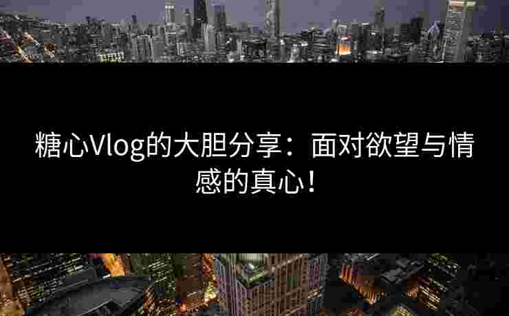糖心Vlog的大胆分享：面对欲望与情感的真心！