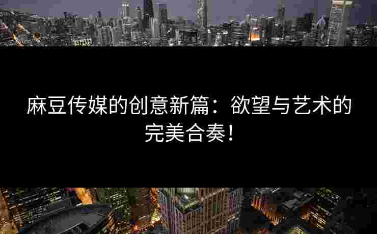 麻豆传媒的创意新篇：欲望与艺术的完美合奏！