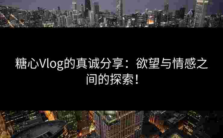 糖心Vlog的真诚分享：欲望与情感之间的探索！