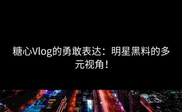 糖心Vlog的勇敢表达：明星黑料的多元视角！