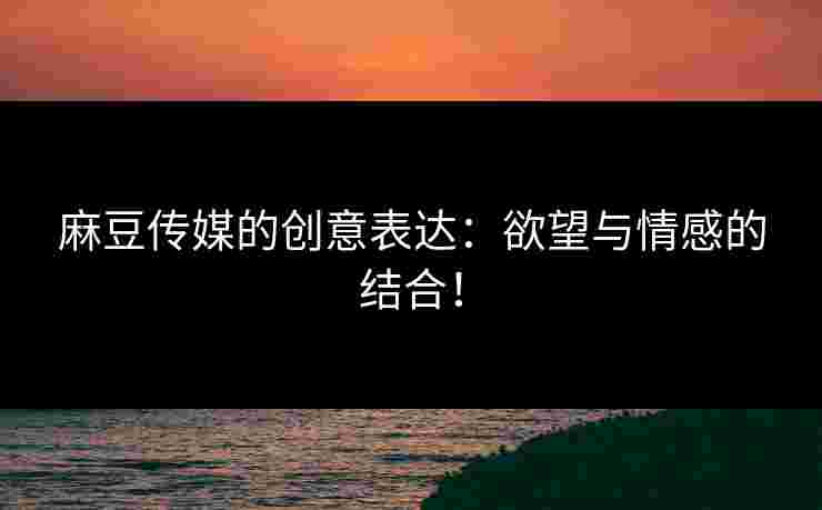 麻豆传媒的创意表达：欲望与情感的结合！