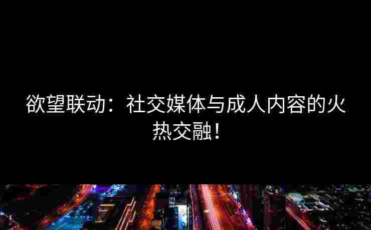 欲望联动：社交媒体与成人内容的火热交融！
