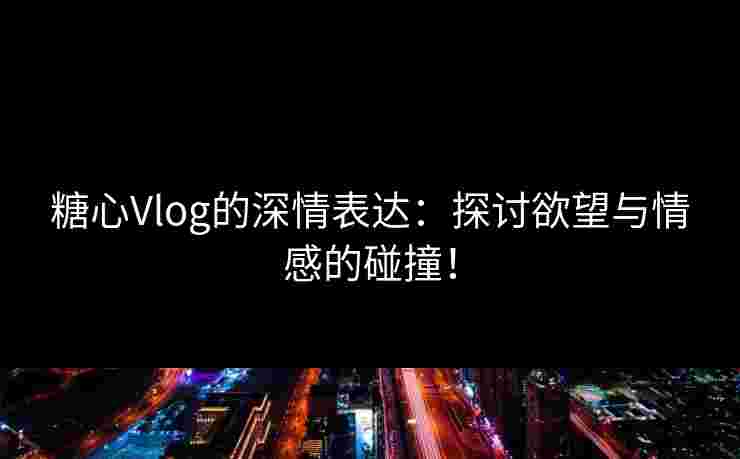 糖心Vlog的深情表达：探讨欲望与情感的碰撞！