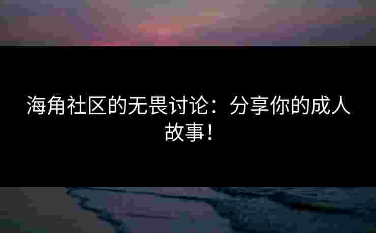 海角社区的无畏讨论：分享你的成人故事！