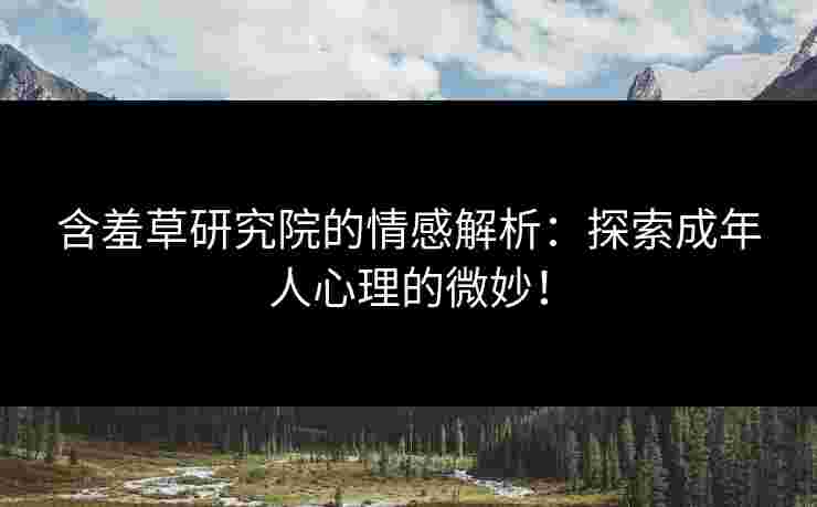 含羞草研究院的情感解析：探索成年人心理的微妙！