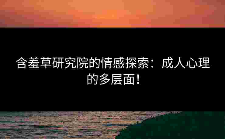 含羞草研究院的情感探索：成人心理的多层面！